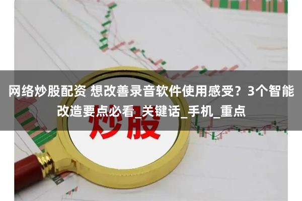 网络炒股配资 想改善录音软件使用感受？3个智能改造要点必看_关键话_手机_重点