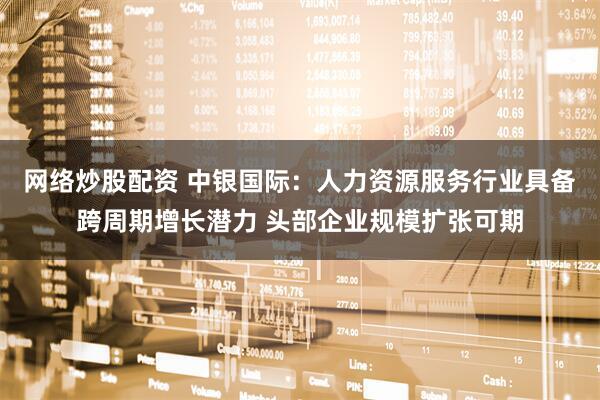 网络炒股配资 中银国际：人力资源服务行业具备跨周期增长潜力 头部企业规模扩张可期