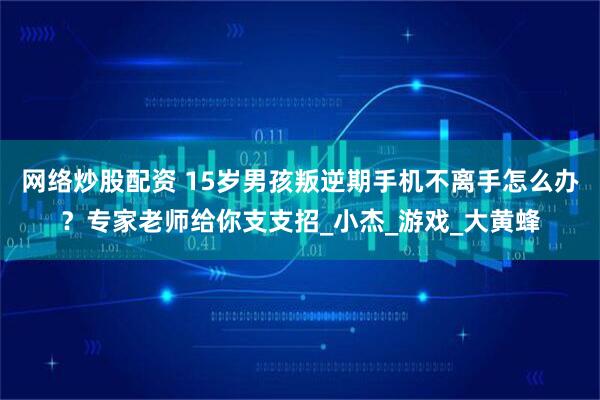 网络炒股配资 15岁男孩叛逆期手机不离手怎么办？专家老师给你支支招_小杰_游戏_大黄蜂