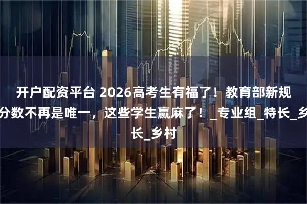 开户配资平台 2026高考生有福了！教育部新规：分数不再是唯一，这些学生赢麻了！_专业组_特长_乡村