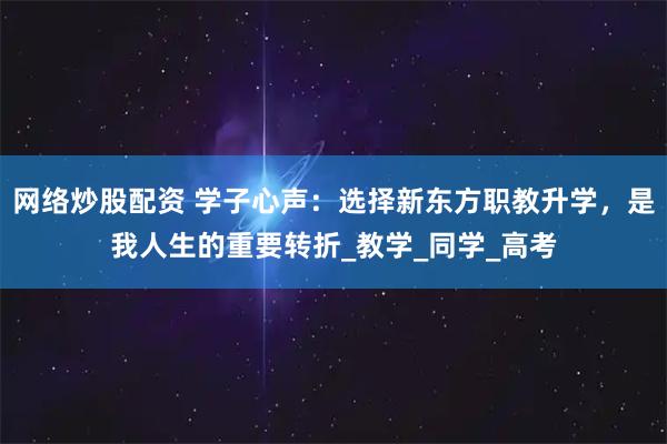 网络炒股配资 学子心声:选择新东方职教升学,是我人生的重要转折_教学_同学_高考