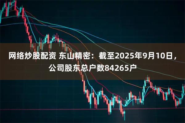 网络炒股配资 东山精密：截至2025年9月10日，公司股东总户数84265户