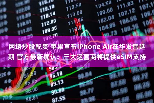 网络炒股配资 苹果宣布iPhone Air在华发售延期 官方最新确认：三大运营商将提供eSIM支持