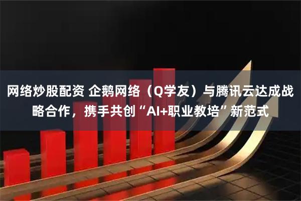 网络炒股配资 企鹅网络（Q学友）与腾讯云达成战略合作，携手共创“AI+职业教培”新范式