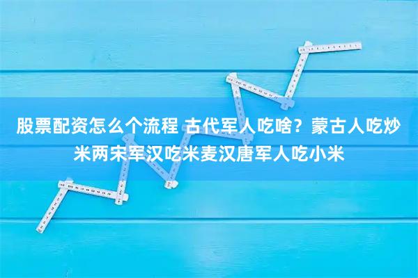 股票配资怎么个流程 古代军人吃啥？蒙古人吃炒米两宋军汉吃米麦汉唐军人吃小米