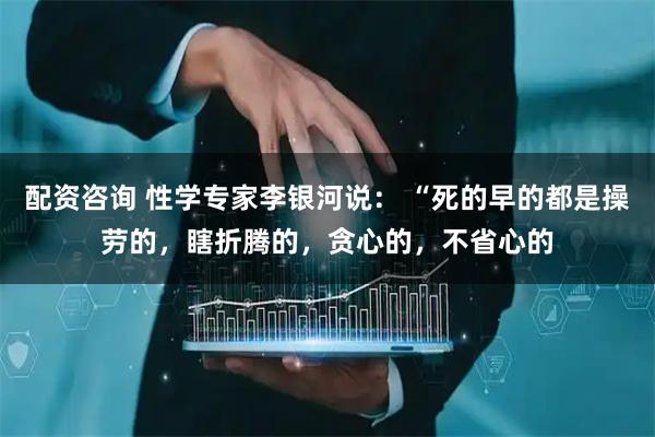 配资咨询 性学专家李银河说： “死的早的都是操劳的，瞎折腾的，贪心的，不省心的