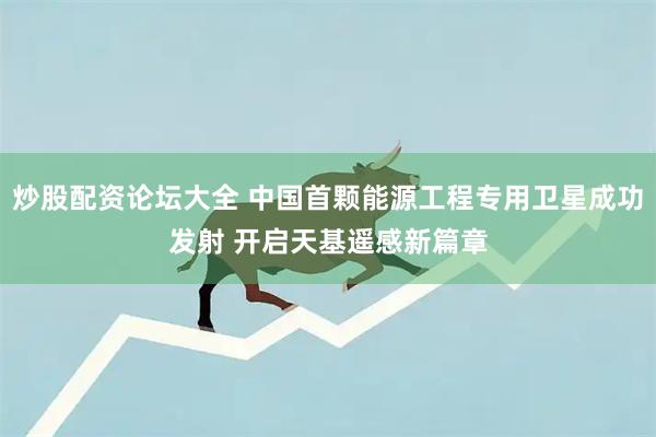 炒股配资论坛大全 中国首颗能源工程专用卫星成功发射 开启天基遥感新篇章