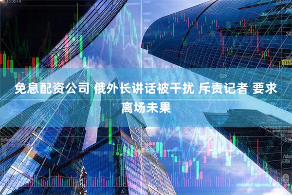 免息配资公司 俄外长讲话被干扰 斥责记者 要求离场未果