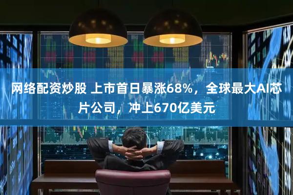 网络配资炒股 上市首日暴涨68%，全球最大AI芯片公司，冲上670亿美元